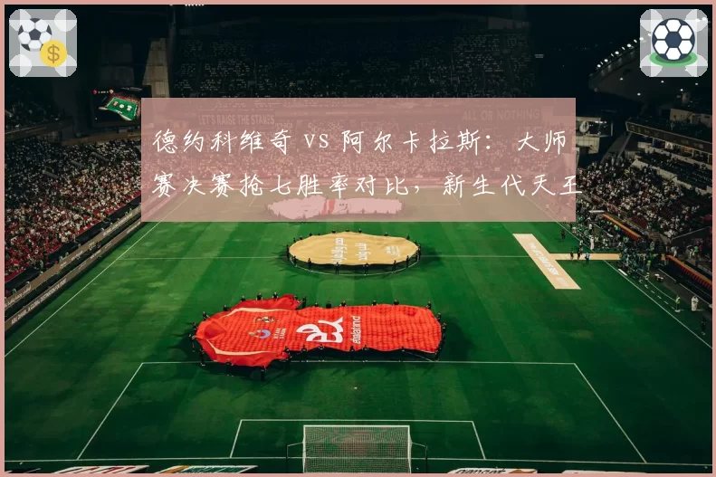 德约科维奇 vs 阿尔卡拉斯:大师赛决赛抢七胜率对比,新生代天王尚未达标