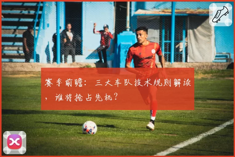 赛季前瞻：三大车队技术规则解读，谁将抢占先机？