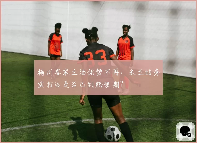 梅州客家主场优势不再，米兰的务实打法是否已到瓶颈期？
