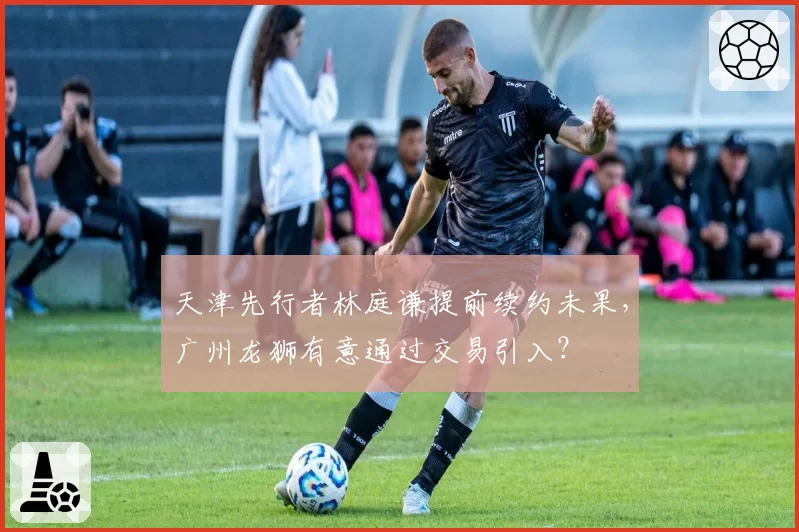天津先行者林庭谦提前续约未果,广州龙狮有意通过交易引入?
