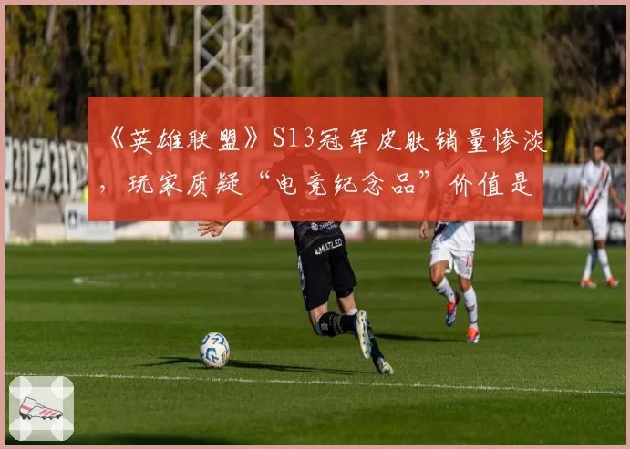 《英雄联盟》S13冠军皮肤销量惨淡，玩家质疑“电竞纪念品”价值是否被高估？
