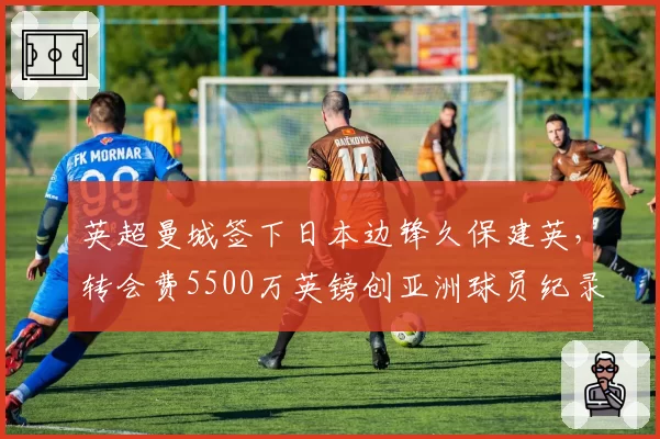 英超曼城签下日本边锋久保建英，转会费5500万英镑创亚洲球员纪录