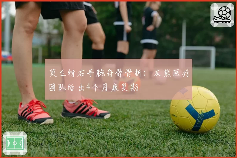 莫兰特右手腕舟骨骨折：灰熊医疗团队给出4个月康复期
