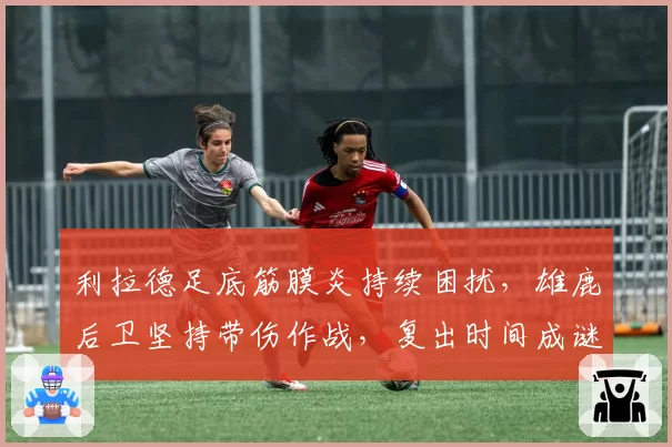 利拉德足底筋膜炎持续困扰，雄鹿后卫坚持带伤作战，复出时间成谜