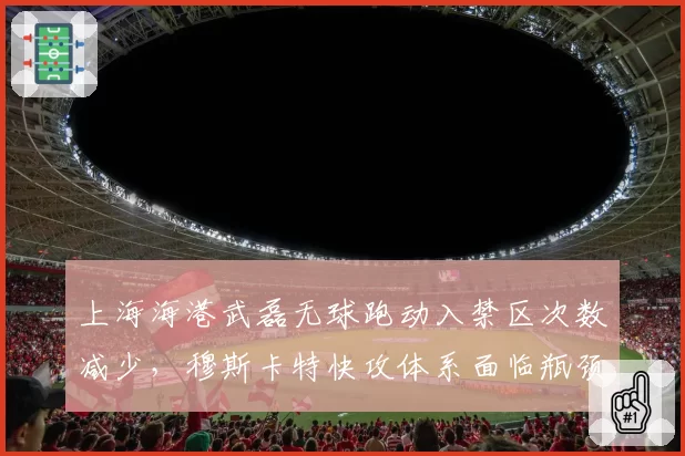 上海海港武磊无球跑动入禁区次数减少，穆斯卡特快攻体系面临瓶颈？