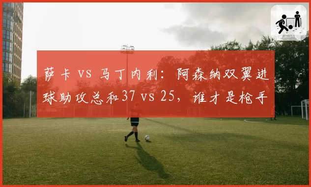 萨卡 vs 马丁内利：阿森纳双翼进球助攻总和37 vs 25，谁才是枪手真核？