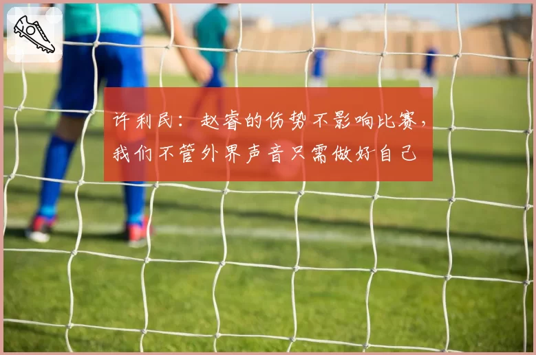 许利民：赵睿的伤势不影响比赛，我们不管外界声音只需做好自己