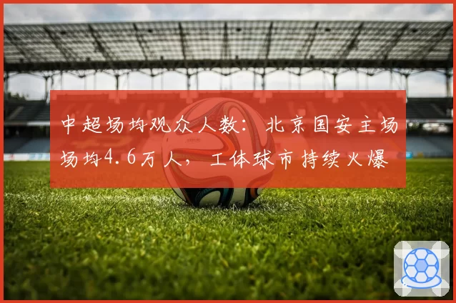 中超场均观众人数:北京国安主场场均4.6万人,工体球市持续火爆