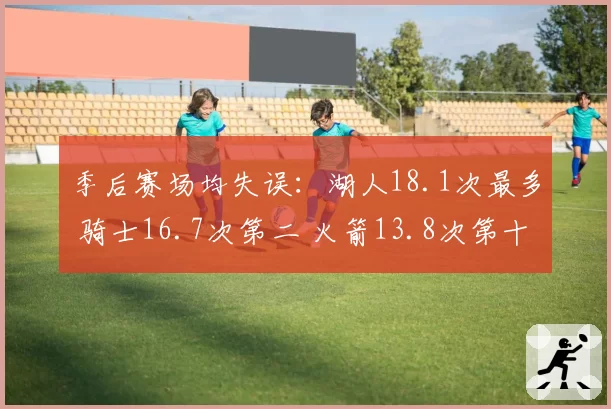 季后赛场均失误：湖人18.1次最多 骑士16.7次第二 火箭13.8次第十