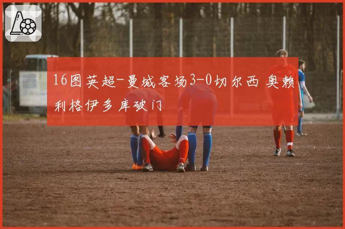 16图英超-曼城客场3-0切尔西 奥赖利格伊多库破门