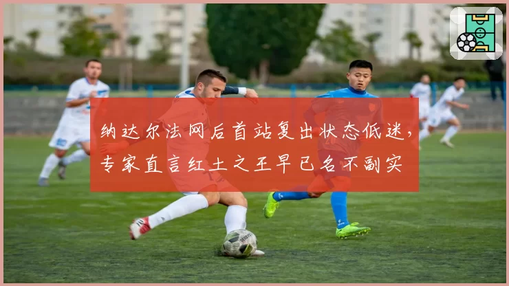 纳达尔法网后首站复出状态低迷,专家直言红土之王早已名不副实