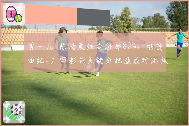 贾一凡_陈清晨组合胜率82%，福岛由纪_广田彩花关键分把握成对比焦点