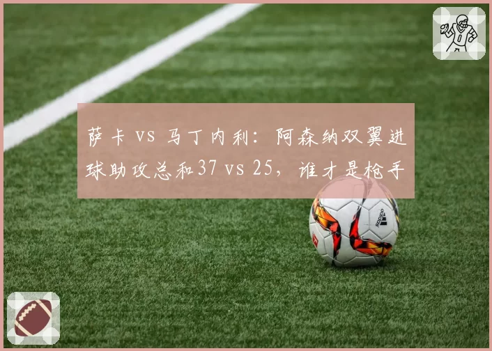 萨卡 vs 马丁内利：阿森纳双翼进球助攻总和37 vs 25，谁才是枪手真核？