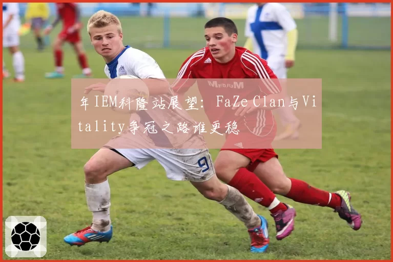 年IEM科隆站展望:FaZe Clan与Vitality争冠之路谁更稳