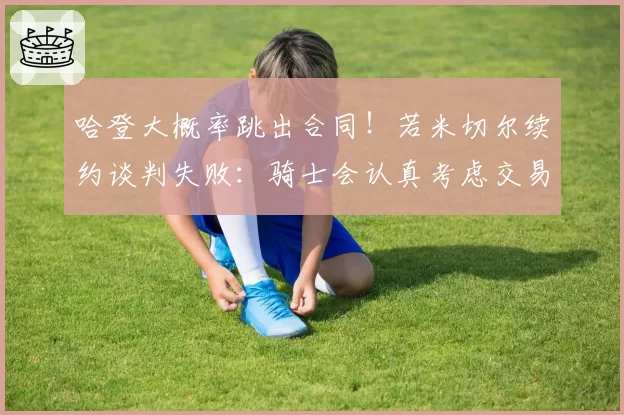 哈登大概率跳出合同！若米切尔续约谈判失败：骑士会认真考虑交易