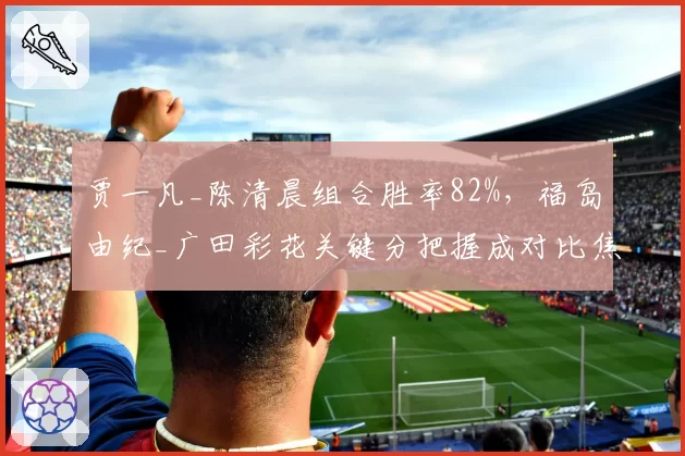 贾一凡_陈清晨组合胜率82%，福岛由纪_广田彩花关键分把握成对比焦点