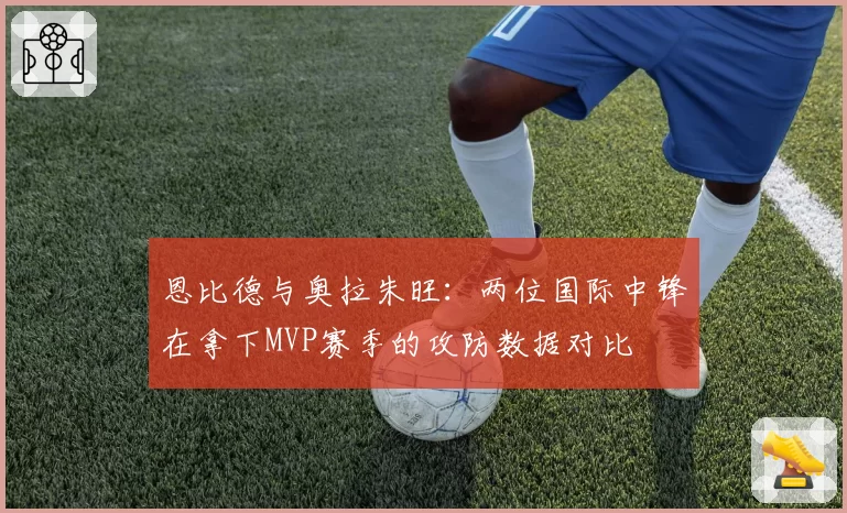 恩比德与奥拉朱旺:两位国际中锋在拿下MVP赛季的攻防数据对比