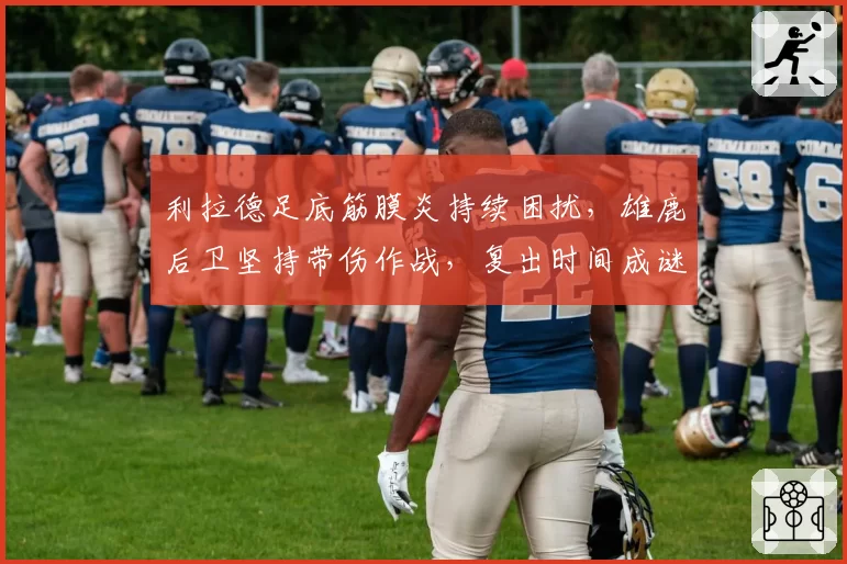利拉德足底筋膜炎持续困扰，雄鹿后卫坚持带伤作战，复出时间成谜