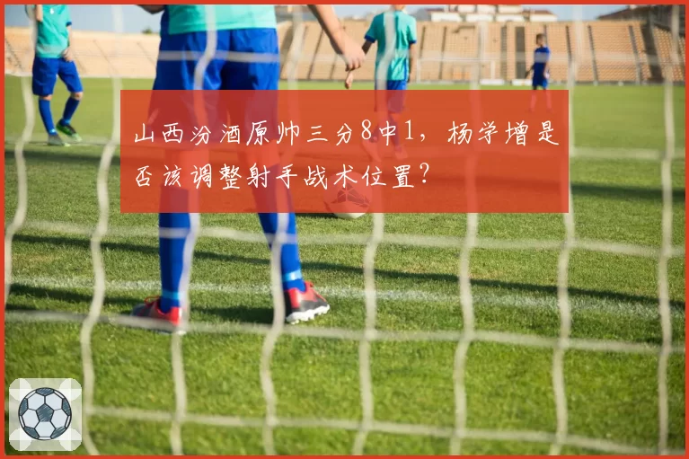 山西汾酒原帅三分8中1，杨学增是否该调整射手战术位置？