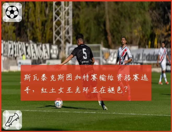 斯瓦泰克斯图加特赛输给资格赛选手,红土女王光环正在褪色?