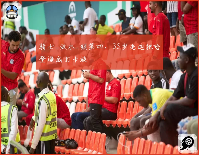 骑士_放水_锁第四，35岁老炮把哈登逼成打卡族