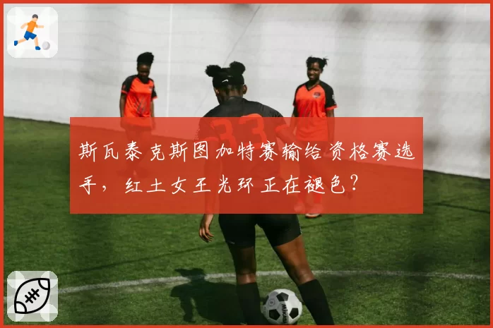 斯瓦泰克斯图加特赛输给资格赛选手,红土女王光环正在褪色?