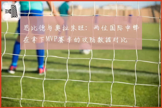 恩比德与奥拉朱旺:两位国际中锋在拿下MVP赛季的攻防数据对比