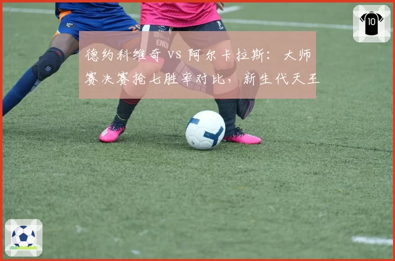 德约科维奇 vs 阿尔卡拉斯:大师赛决赛抢七胜率对比,新生代天王尚未达标