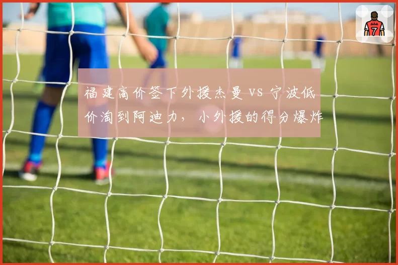 福建高价签下外援杰曼 vs 宁波低价淘到阿迪力,小外援的得分爆炸力与团队适配性