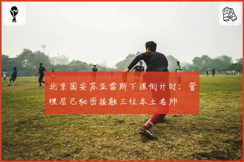 北京国安苏亚雷斯下课倒计时：管理层已秘密接触三位本土名帅