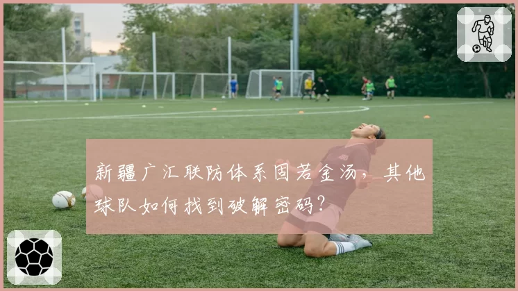 新疆广汇联防体系固若金汤,其他球队如何找到破解密码?