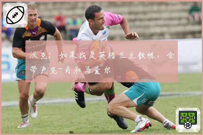 沃克：如果我是英格兰主教练，会带卢克-肖和马奎尔